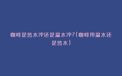 咖啡是热水冲还是温水冲?(咖啡用温水还是热水)