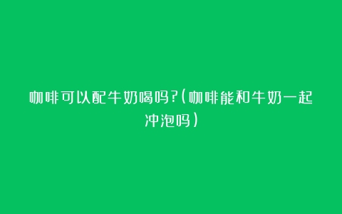 咖啡可以配牛奶喝吗?(咖啡能和牛奶一起冲泡吗)