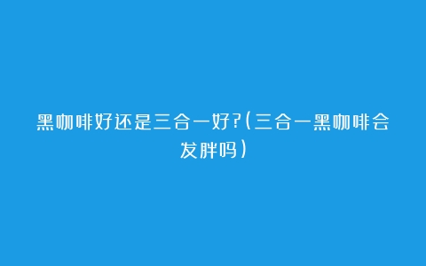 黑咖啡好还是三合一好?(三合一黑咖啡会发胖吗)